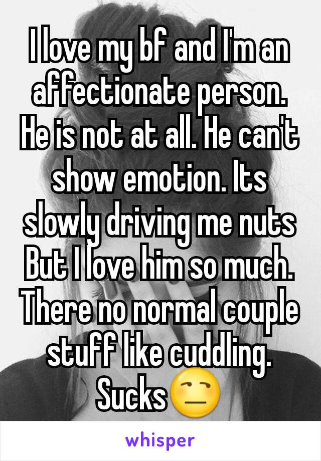 I love my bf and I'm an affectionate person. He is not at all. He can't show emotion. Its slowly driving me nuts But I love him so much. There no normal couple stuff like cuddling. Sucks😒