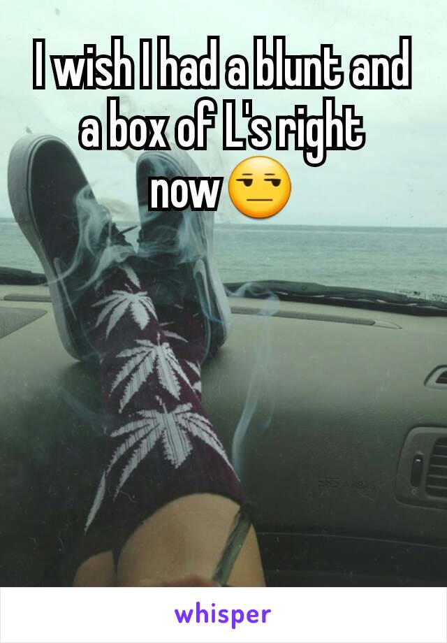 I wish I had a blunt and a box of L's right now😒