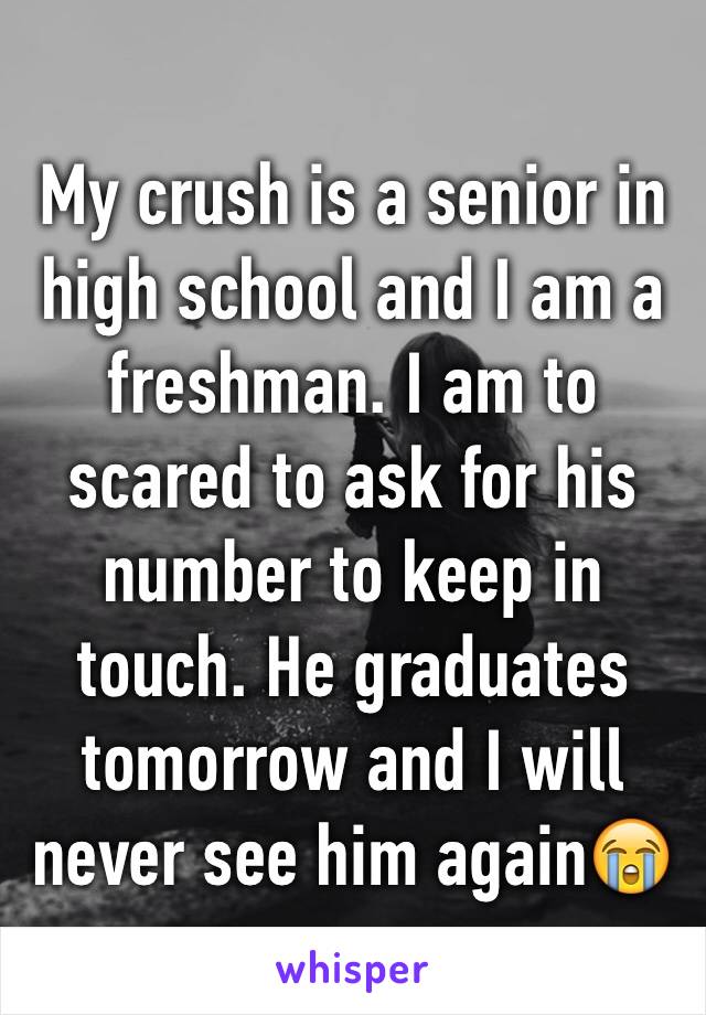 My crush is a senior in high school and I am a freshman. I am to scared to ask for his number to keep in touch. He graduates tomorrow and I will never see him again😭