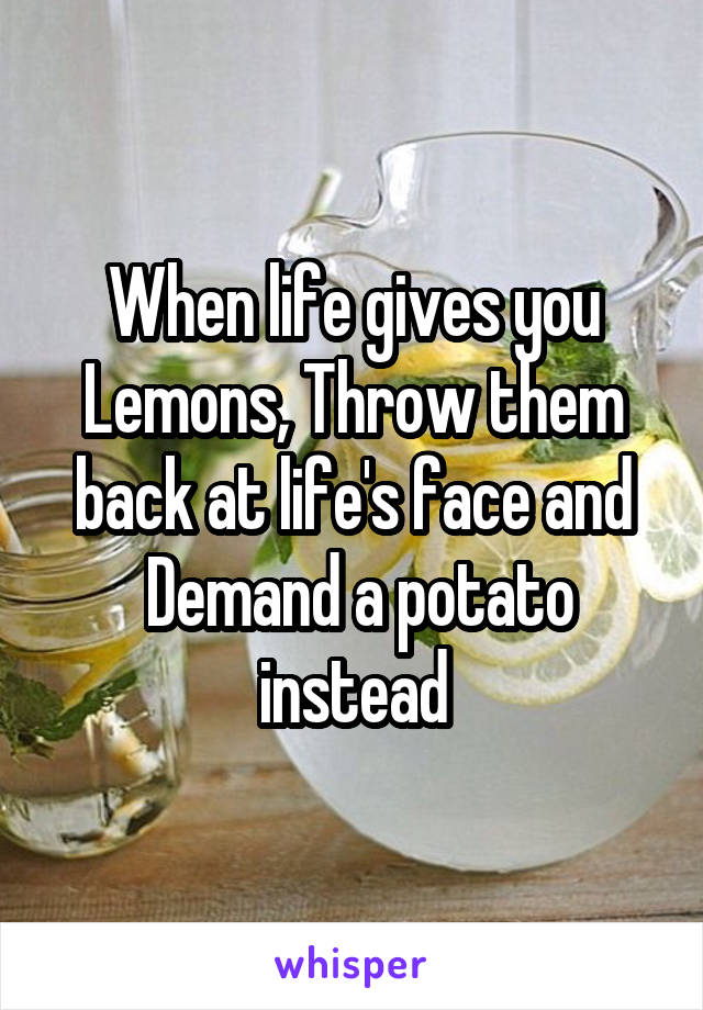 When life gives you Lemons, Throw them back at life's face and
 Demand a potato instead