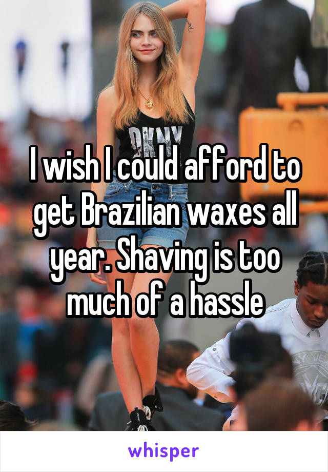 I wish I could afford to get Brazilian waxes all year. Shaving is too much of a hassle