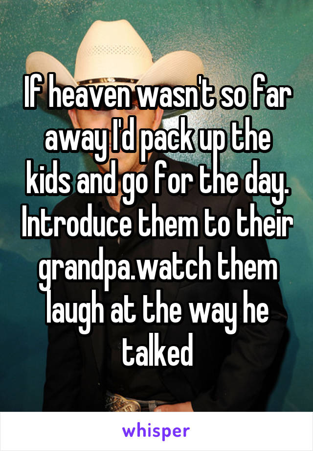 If heaven wasn't so far away I'd pack up the kids and go for the day. Introduce them to their grandpa.watch them laugh at the way he talked