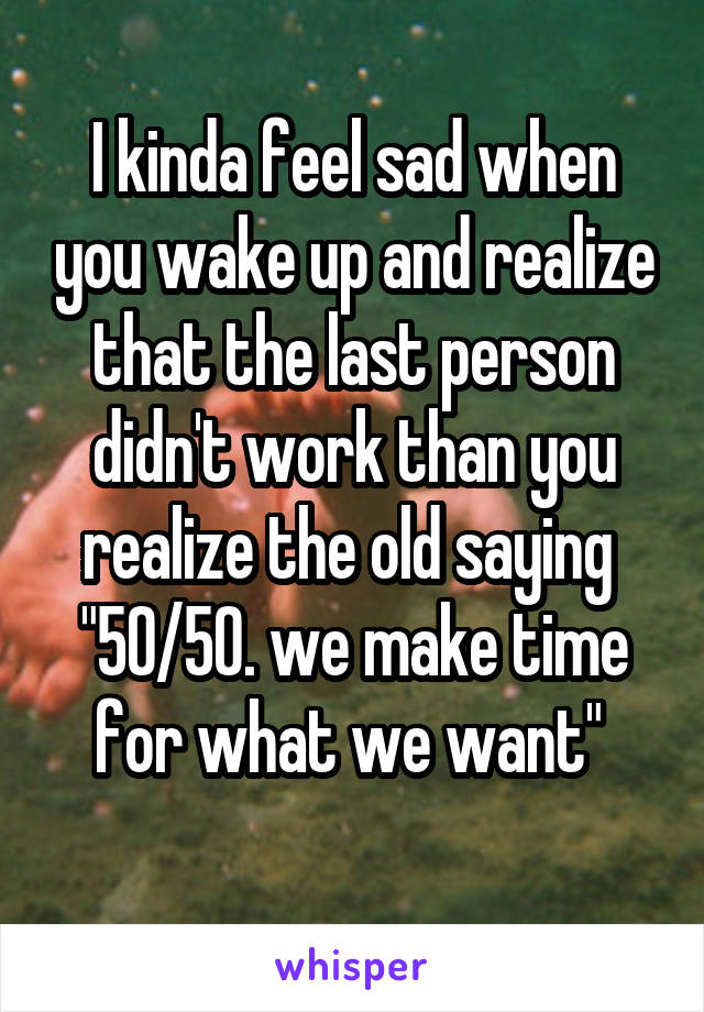 I kinda feel sad when you wake up and realize that the last person didn't work than you realize the old saying 
"50/50. we make time for what we want" 
