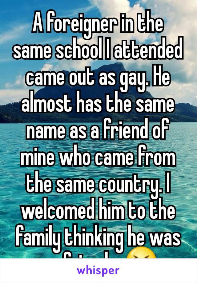 A foreigner in the same school I attended came out as gay. He almost has the same name as a friend of mine who came from the same country. I welcomed him to the family thinking he was my friend... 😆