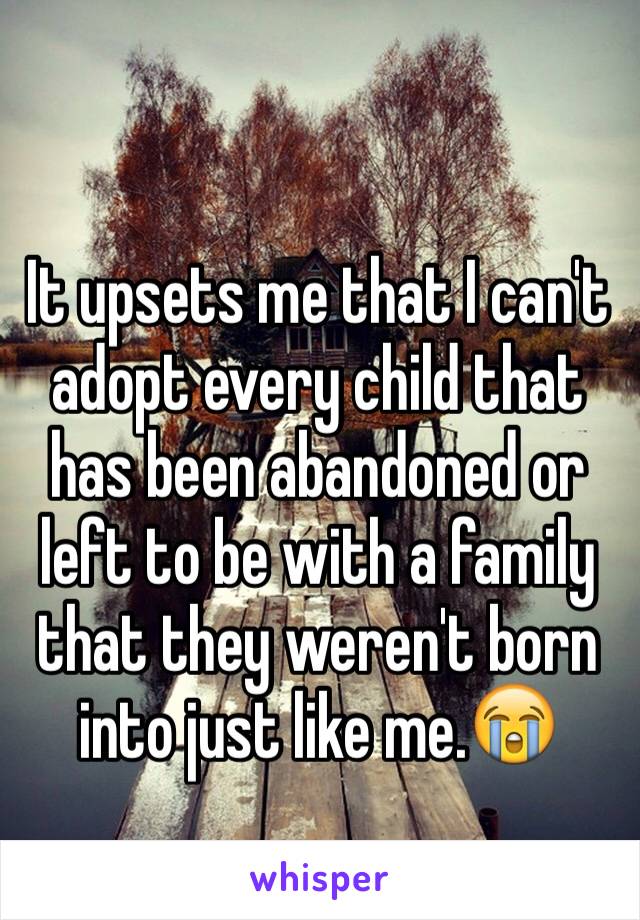 It upsets me that I can't adopt every child that has been abandoned or left to be with a family that they weren't born into just like me.😭