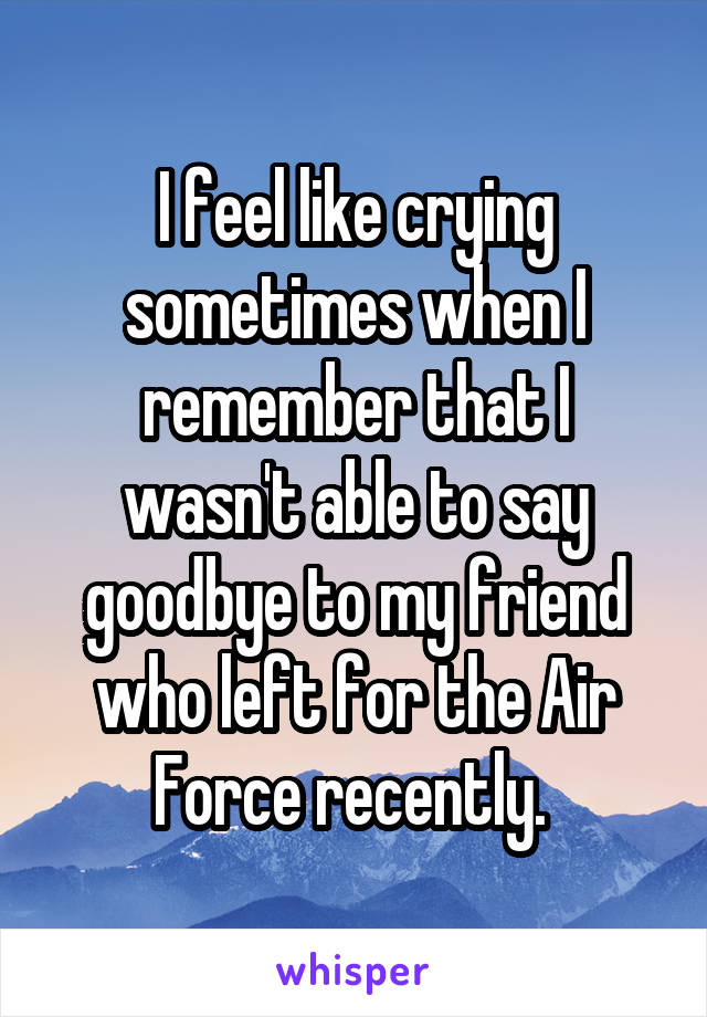 I feel like crying sometimes when I remember that I wasn't able to say goodbye to my friend who left for the Air Force recently. 