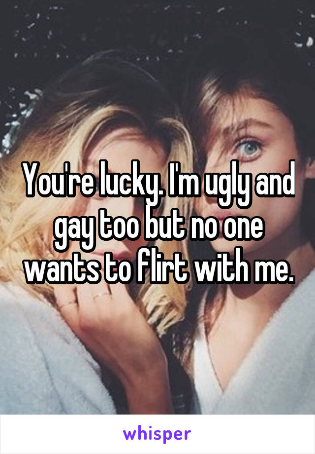 You're lucky. I'm ugly and gay too but no one wants to flirt with me.