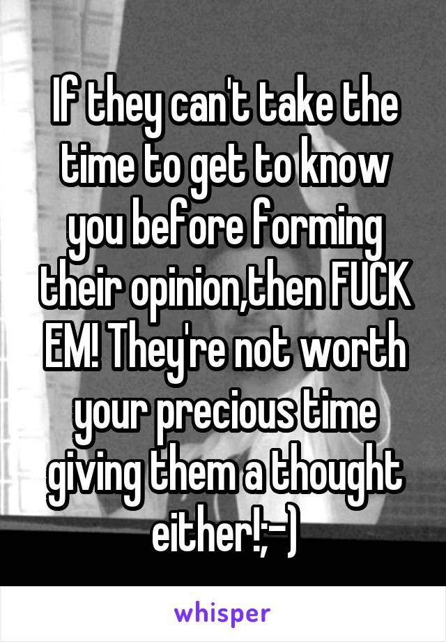 If they can't take the time to get to know you before forming their opinion,then FUCK EM! They're not worth your precious time giving them a thought either!;-)