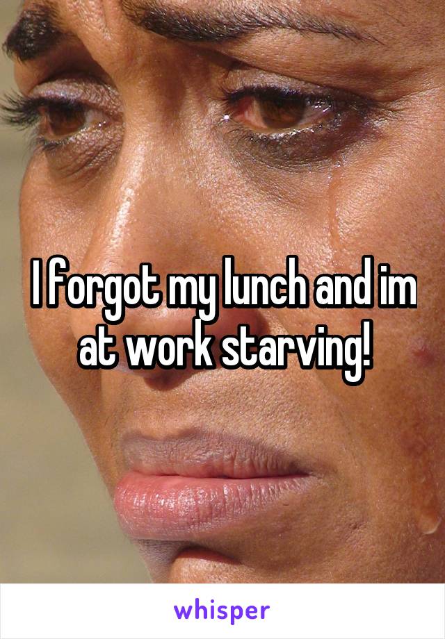 I forgot my lunch and im at work starving!