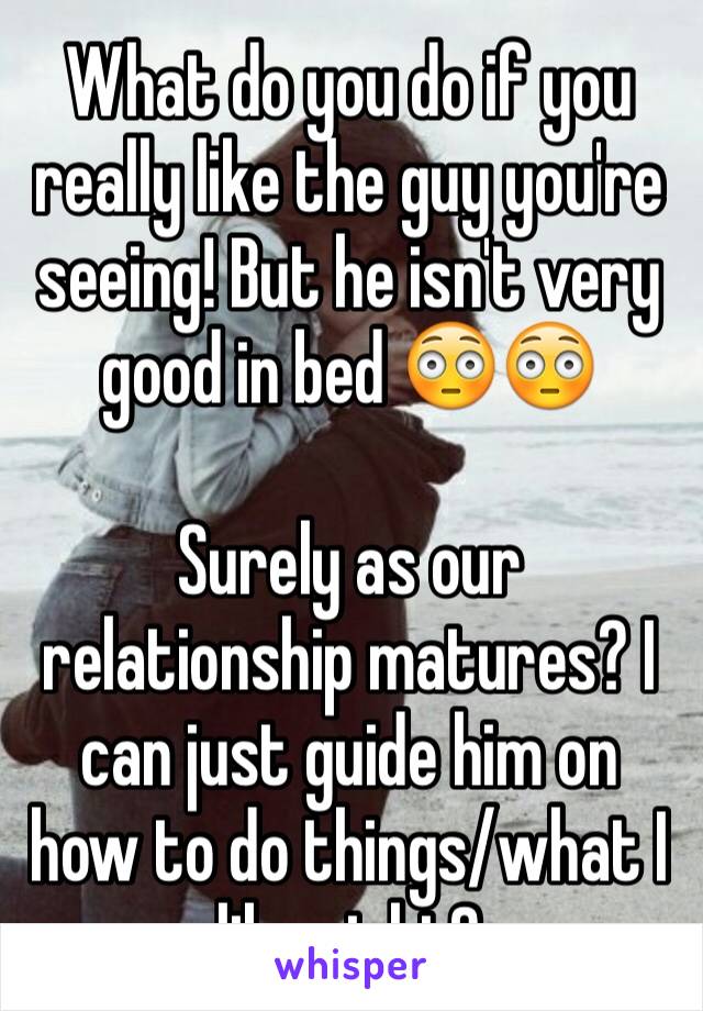 What do you do if you really like the guy you're seeing! But he isn't very good in bed 😳😳

Surely as our relationship matures? I can just guide him on how to do things/what I like right?