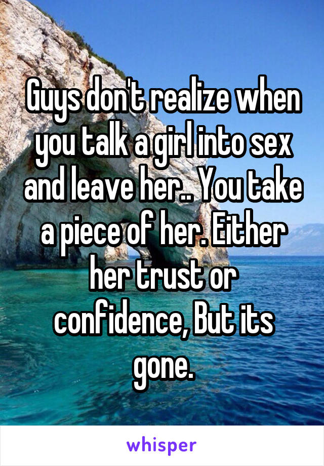 Guys don't realize when you talk a girl into sex and leave her.. You take a piece of her. Either her trust or confidence, But its gone.