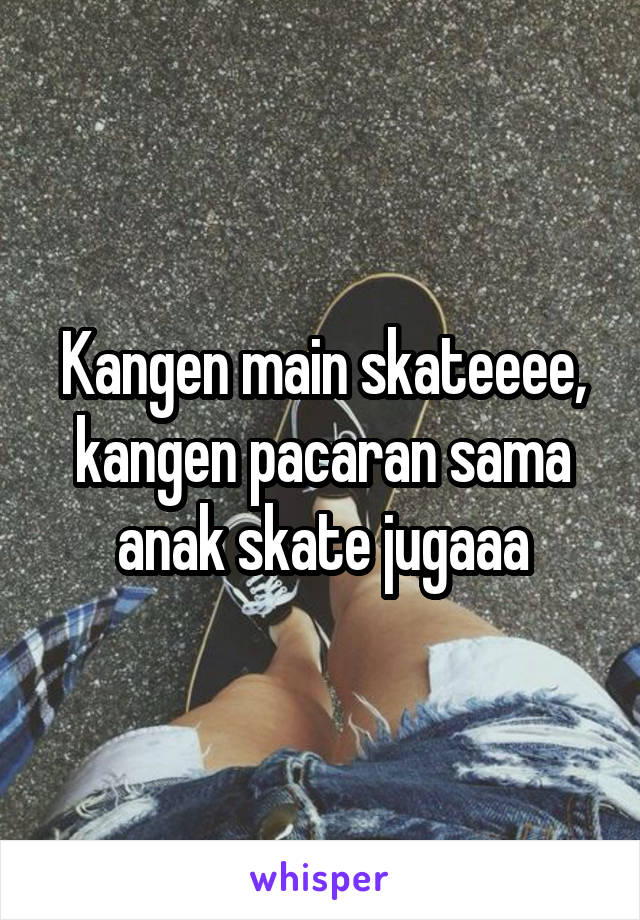 Kangen main skateeee, kangen pacaran sama anak skate jugaaa