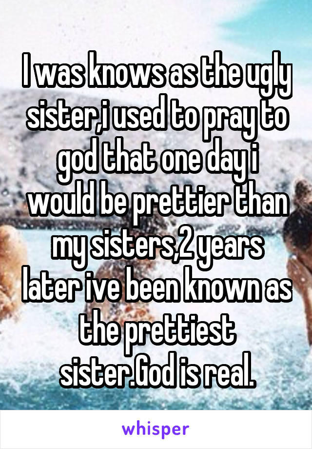 I was knows as the ugly sister,i used to pray to god that one day i would be prettier than my sisters,2 years later ive been known as the prettiest sister.God is real.