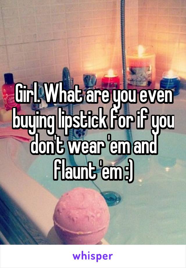 Girl. What are you even buying lipstick for if you don't wear 'em and flaunt 'em :)