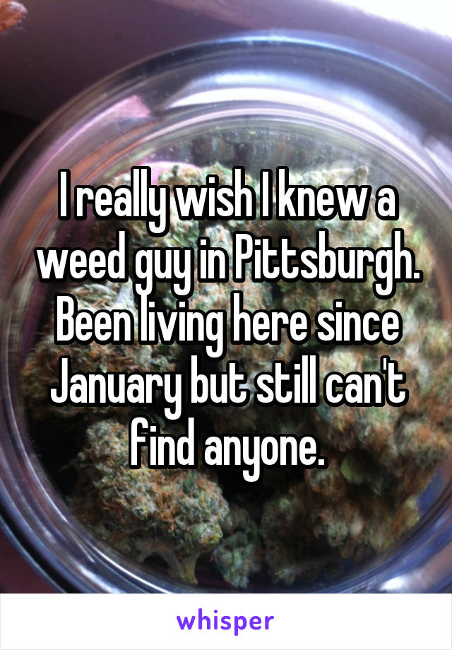 I really wish I knew a weed guy in Pittsburgh. Been living here since January but still can't find anyone.