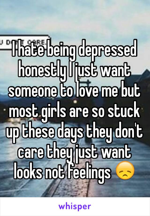 I hate being depressed honestly I just want someone to love me but most girls are so stuck up these days they don't care they just want looks not feelings 😞