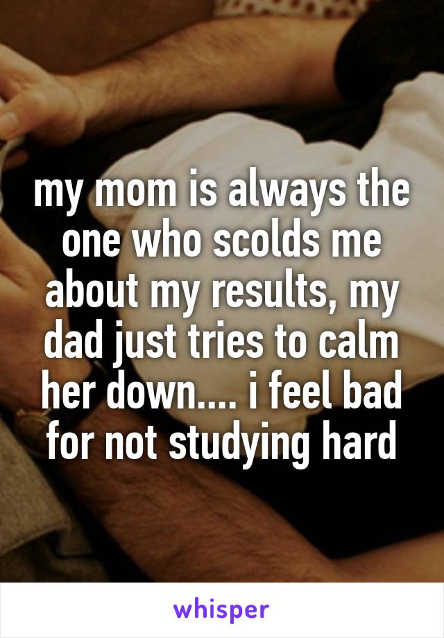 my mom is always the one who scolds me about my results, my dad just tries to calm her down.... i feel bad for not studying hard