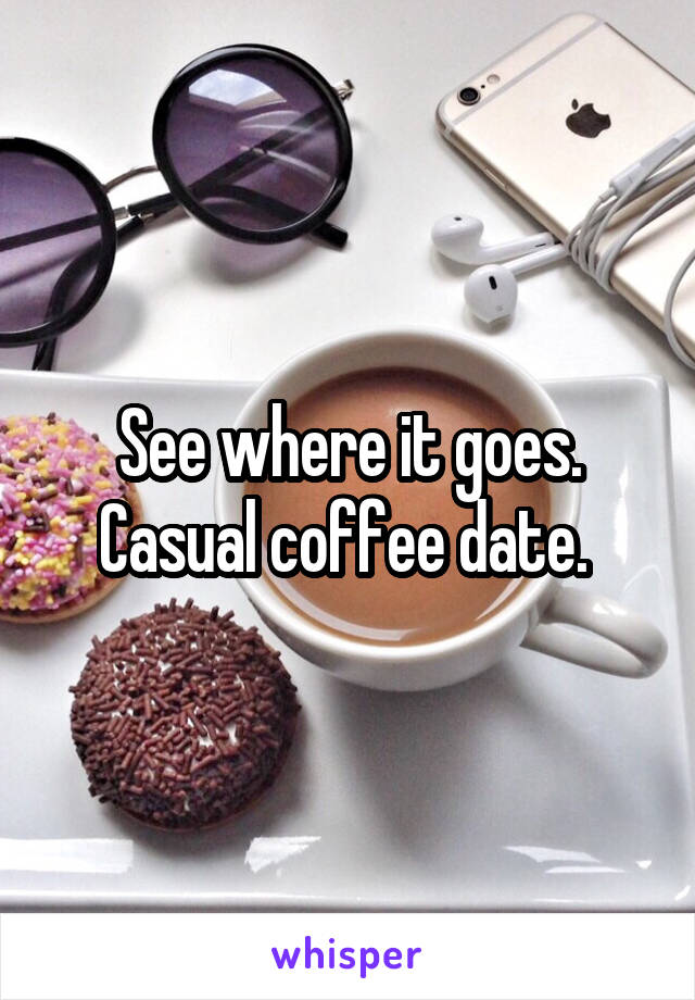 See where it goes. Casual coffee date. 