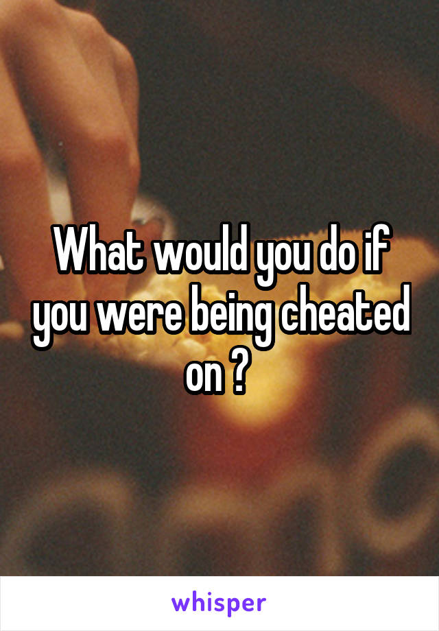 What would you do if you were being cheated on ? 