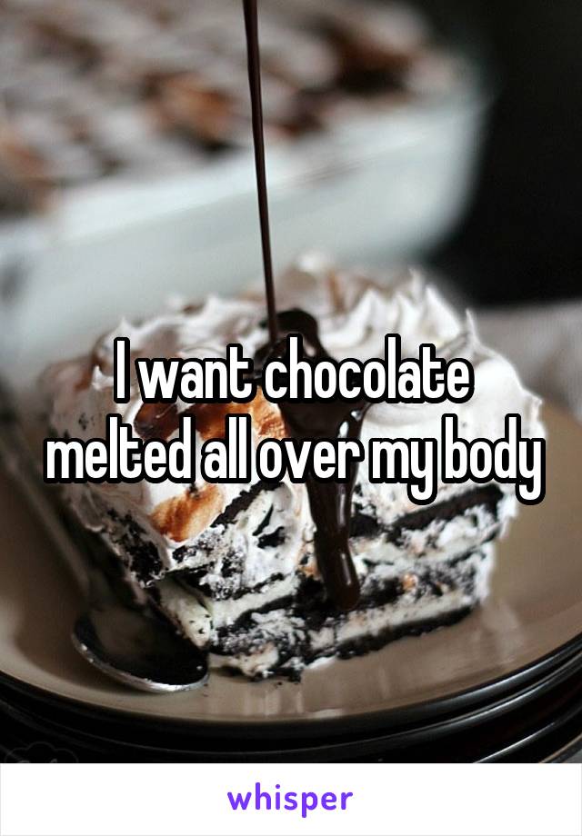 I want chocolate melted all over my body