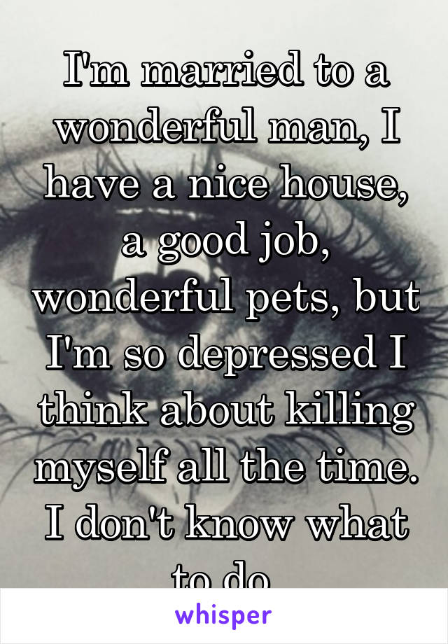 I'm married to a wonderful man, I have a nice house, a good job, wonderful pets, but I'm so depressed I think about killing myself all the time. I don't know what to do.