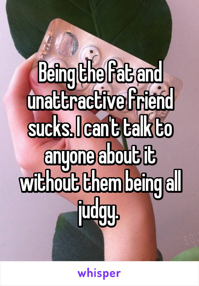 Being the fat and unattractive friend sucks. I can't talk to anyone about it without them being all judgy. 