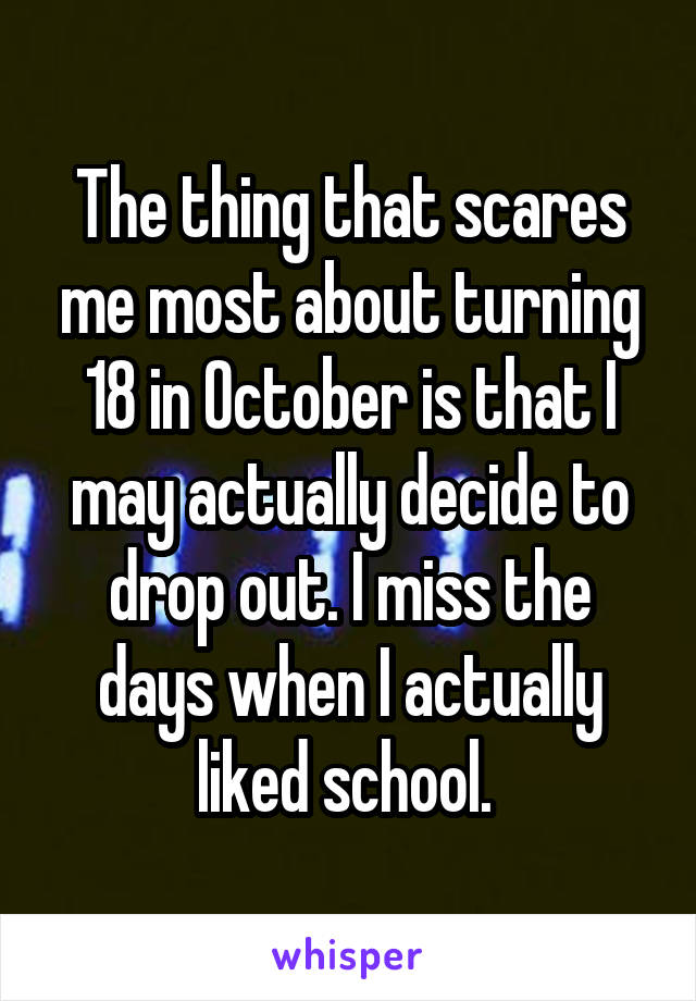 The thing that scares me most about turning 18 in October is that I may actually decide to drop out. I miss the days when I actually liked school. 