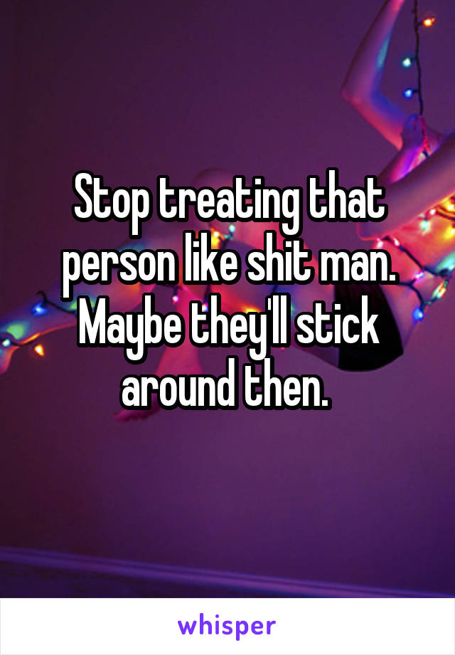 Stop treating that person like shit man. Maybe they'll stick around then. 
