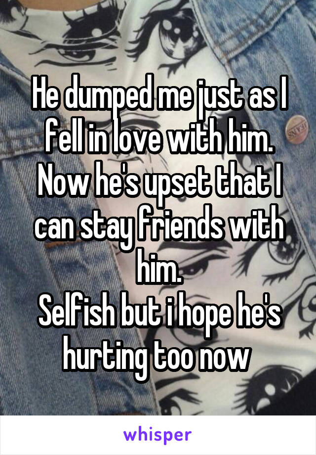 He dumped me just as I fell in love with him.
Now he's upset that I can stay friends with him.
Selfish but i hope he's hurting too now 