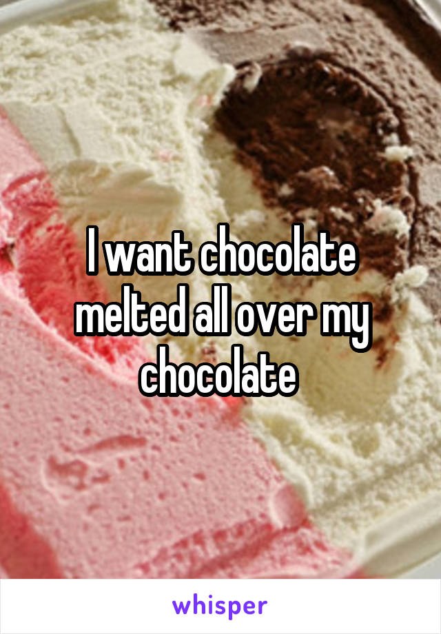 I want chocolate melted all over my chocolate 