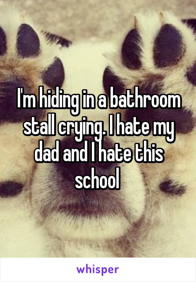 I'm hiding in a bathroom stall crying. I hate my dad and I hate this school 