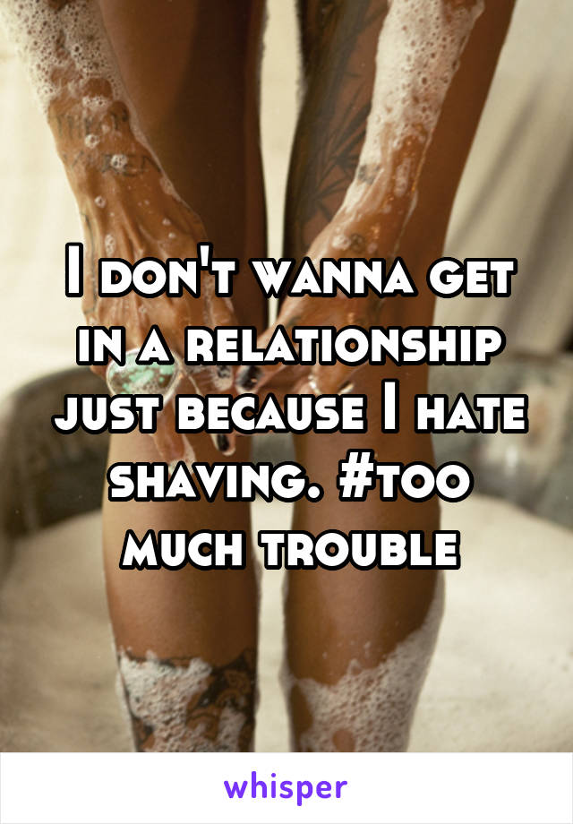 I don't wanna get in a relationship just because I hate shaving. #too much trouble