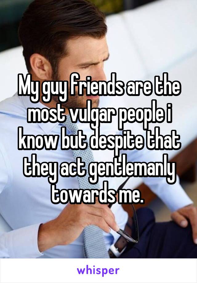 My guy friends are the most vulgar people i know but despite that they act gentlemanly towards me. 