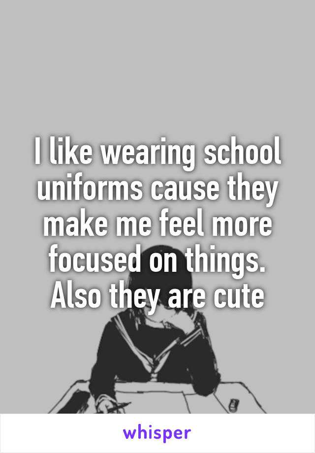 I like wearing school uniforms cause they make me feel more focused on things. Also they are cute