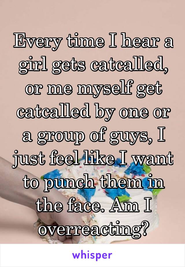 Every time I hear a girl gets catcalled, or me myself get catcalled by one or a group of guys, I just feel like I want to punch them in the face. Am I overreacting?