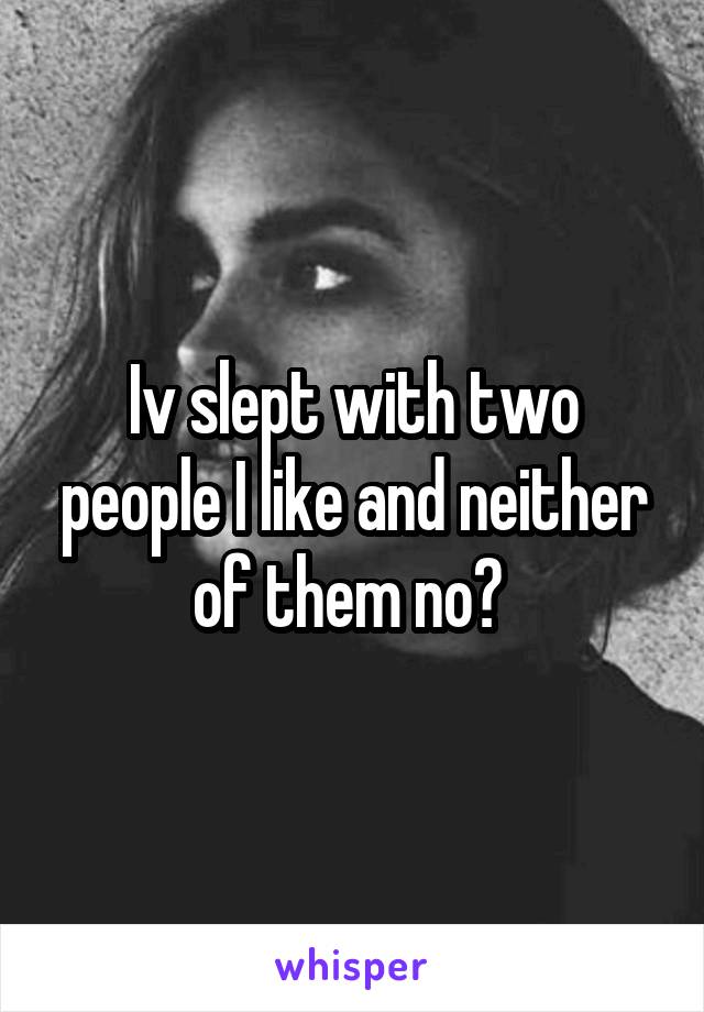 Iv slept with two people I like and neither of them no? 