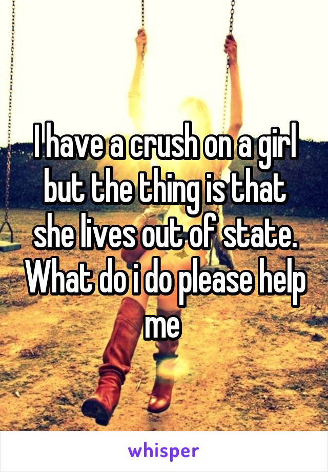 I have a crush on a girl but the thing is that she lives out of state. What do i do please help me 