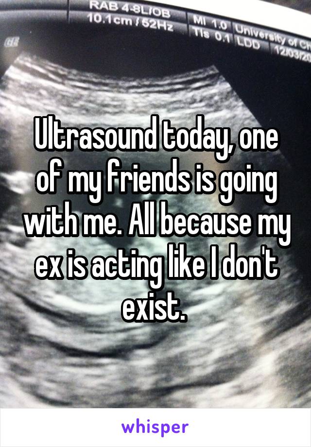 Ultrasound today, one of my friends is going with me. All because my ex is acting like I don't exist. 