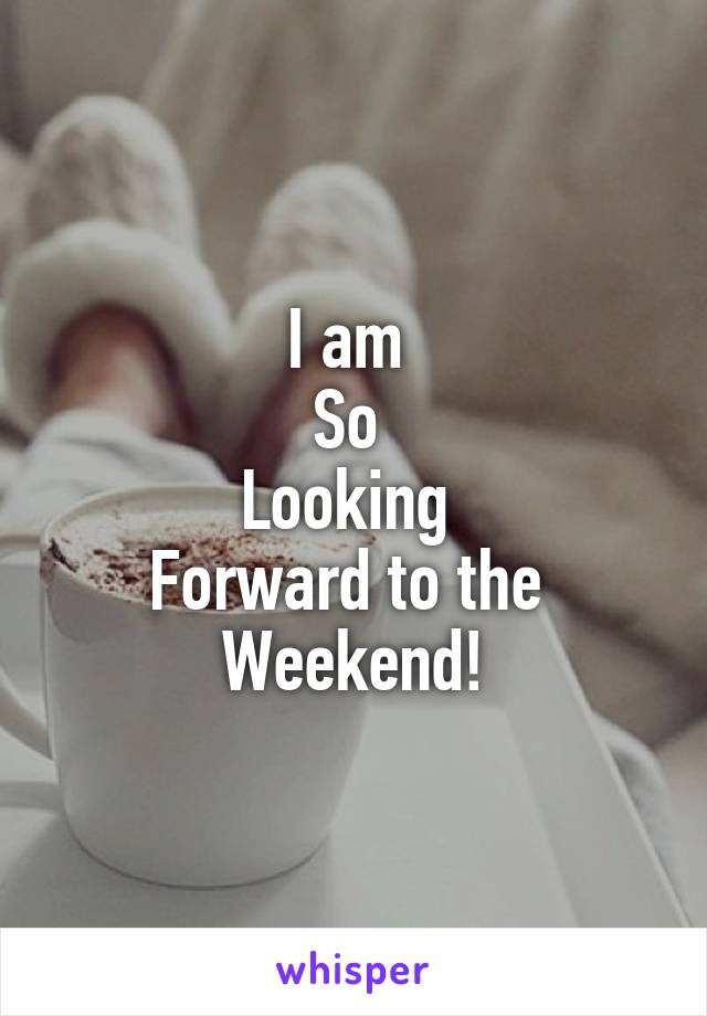 I am 
So 
Looking 
Forward to the 
Weekend!