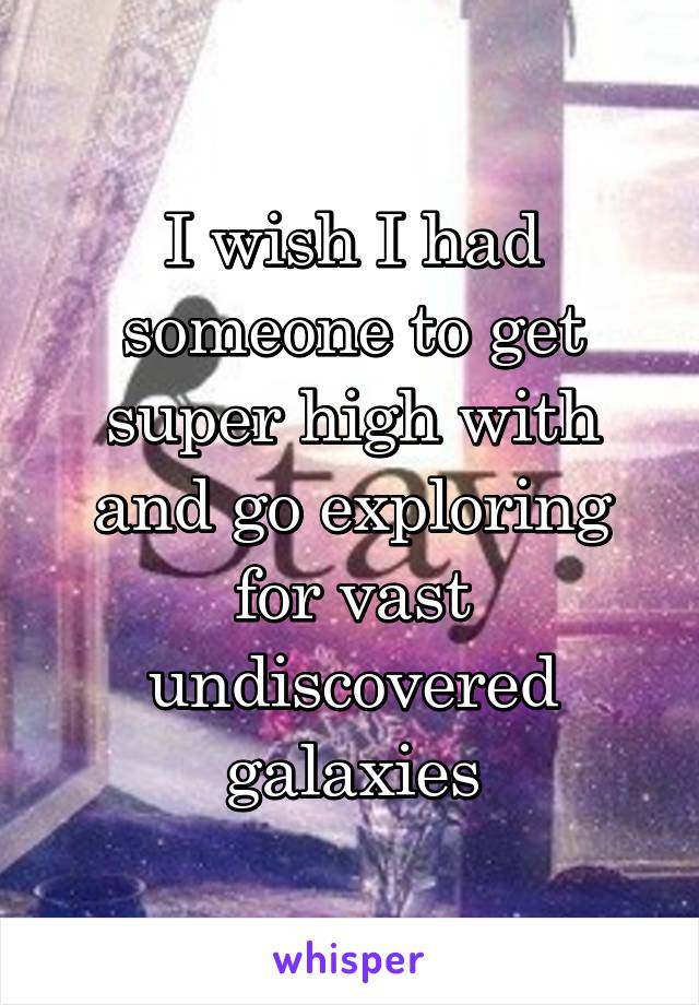 I wish I had someone to get super high with and go exploring for vast undiscovered galaxies