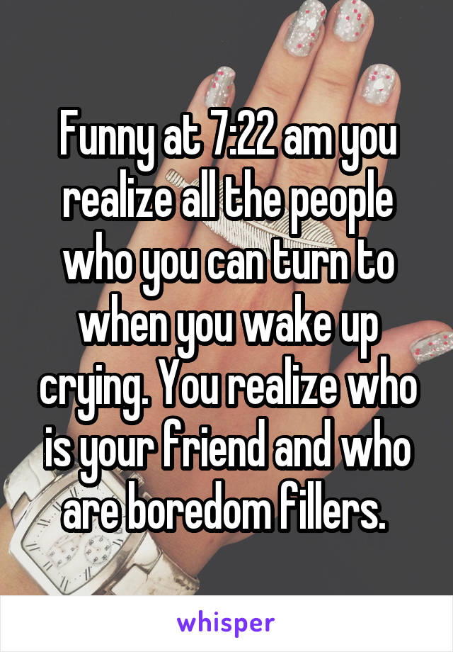 Funny at 7:22 am you realize all the people who you can turn to when you wake up crying. You realize who is your friend and who are boredom fillers. 