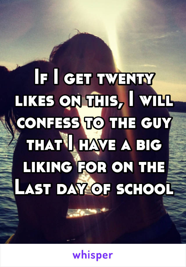 If I get twenty likes on this, I will confess to the guy that I have a big liking for on the Last day of school