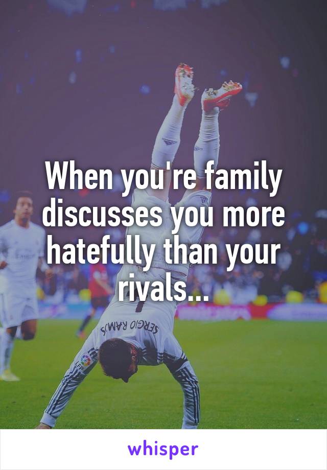 When you're family discusses you more hatefully than your rivals...