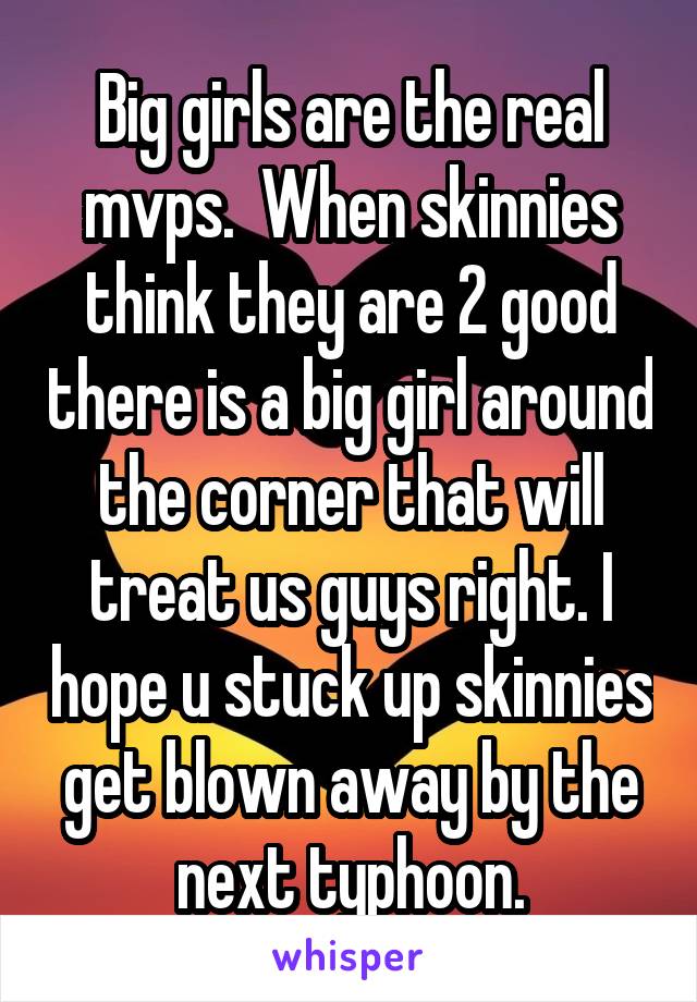 Big girls are the real mvps.  When skinnies think they are 2 good there is a big girl around the corner that will treat us guys right. I hope u stuck up skinnies get blown away by the next typhoon.