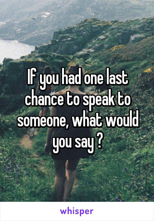 If you had one last chance to speak to someone, what would you say ?