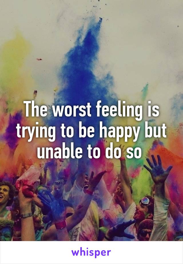 The worst feeling is trying to be happy but unable to do so 