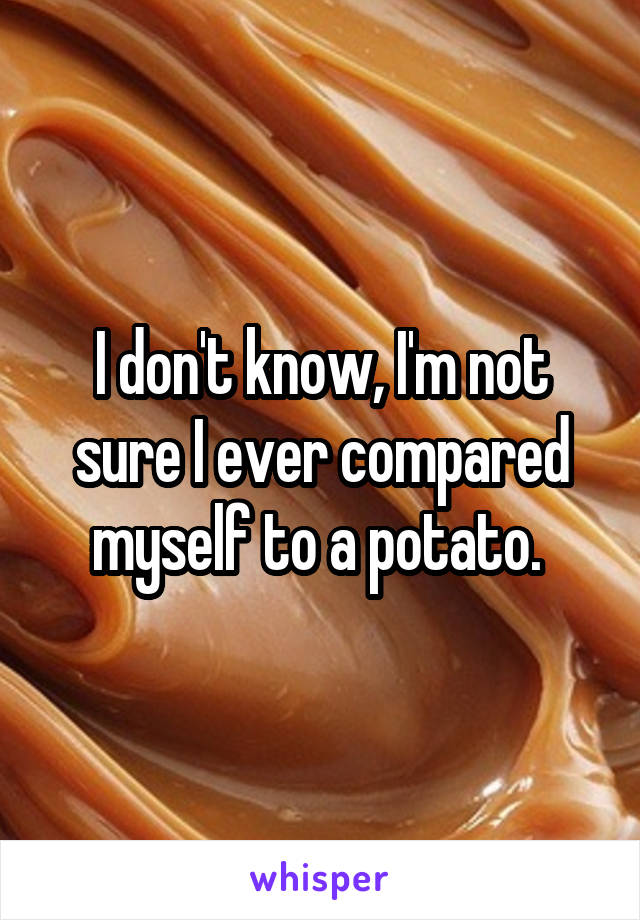 I don't know, I'm not sure I ever compared myself to a potato. 