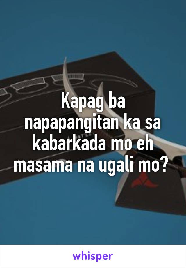 Kapag ba napapangitan ka sa kabarkada mo eh masama na ugali mo? 