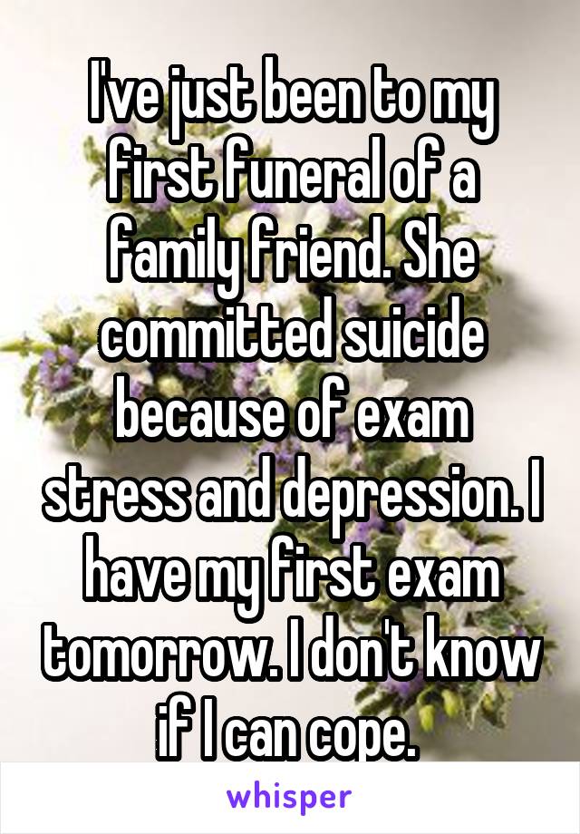 I've just been to my first funeral of a family friend. She committed suicide because of exam stress and depression. I have my first exam tomorrow. I don't know if I can cope. 