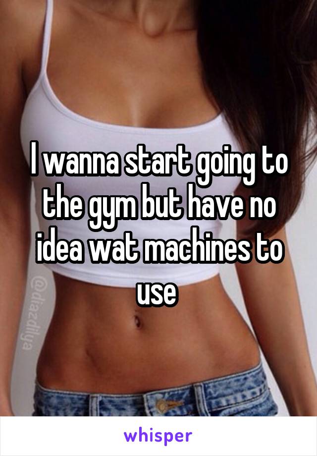 I wanna start going to the gym but have no idea wat machines to use 